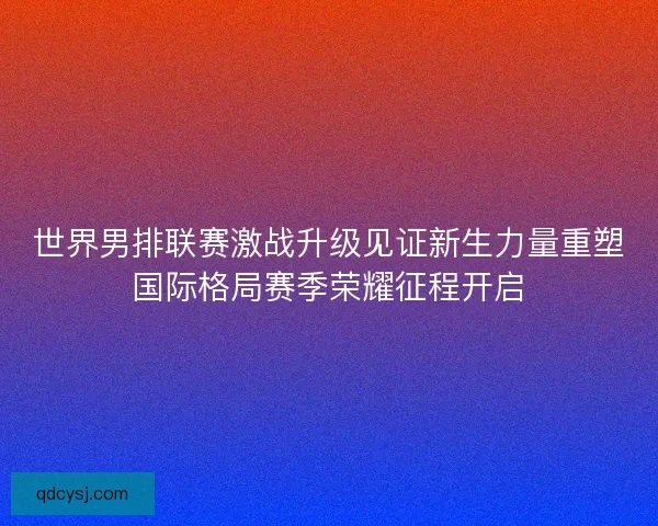 世界男排联赛激战升级见证新生力量重塑国际格局赛季荣耀征程开启