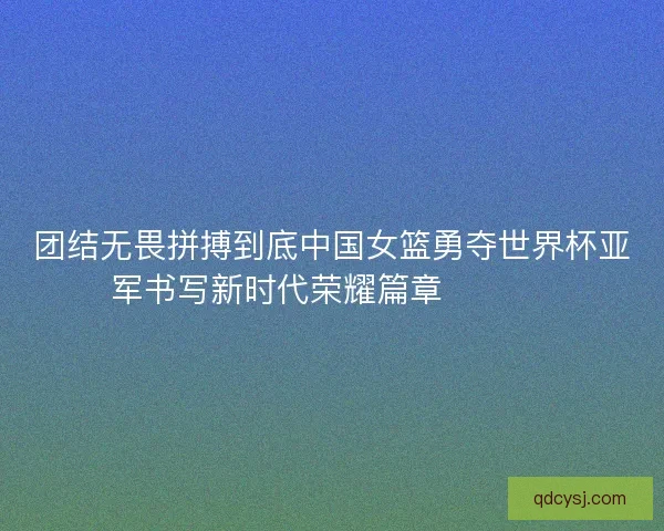 团结无畏拼搏到底中国女篮勇夺世界杯亚军书写新时代荣耀篇章 🏀🇨🇳